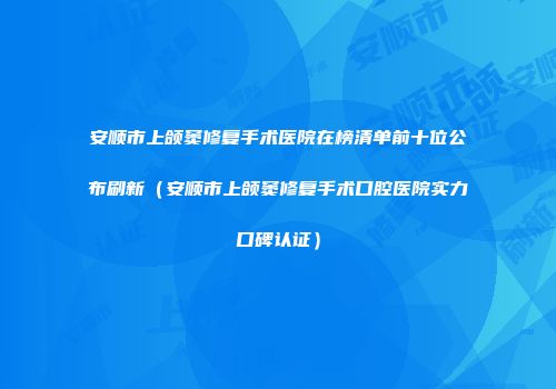 安顺市上颌窦修复手术医院在榜清单前十位公布刷新（安顺市上颌窦修复手术口腔医院实力口碑认证）