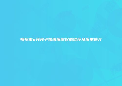 朔州市e光光子祛斑医院权威推荐及医生简介