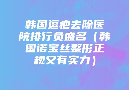 韩国逗疤去除医院排行负盛名（韩国诺宝丝整形正规又有实力）