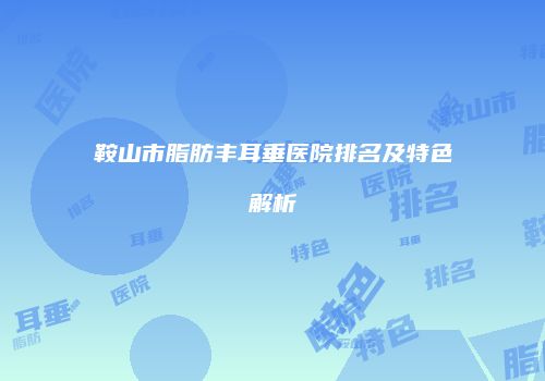 鞍山市脂肪丰耳垂医院排名及特色解析