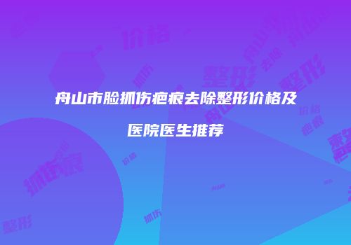 舟山市脸抓伤疤痕去除整形价格及医院医生推荐