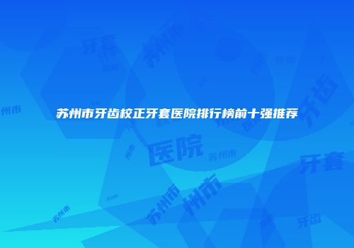 苏州市牙齿校正牙套医院排行榜前十强推荐