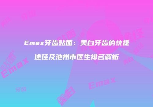 Emax牙齿贴面：美白牙齿的快捷途径及池州市医生排名解析