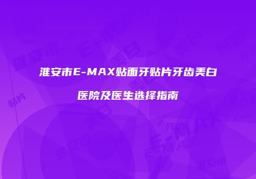 淮安市E-MAX贴面牙贴片牙齿美白医院及医生选择指南