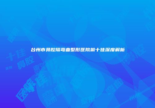 台州市鼻腔隔弯曲整形医院前十佳深度解析