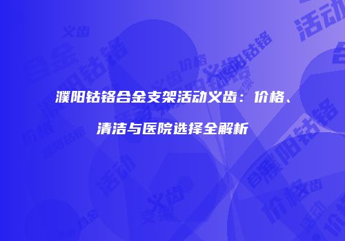 濮阳钴铬合金支架活动义齿：价格、清洁与医院选择全解析