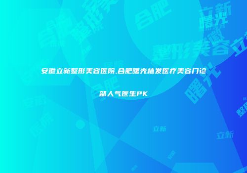 安徽立新整形美容医院,合肥曙光植发医疗美容门诊部人气医生PK