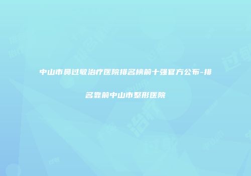 中山市鼻过敏治疗医院排名榜前十强官方公布-排名靠前中山市整形医院