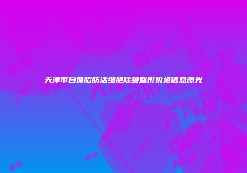 天津市自体脂肪活细胞除皱整形价格信息曝光