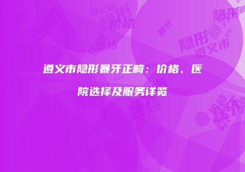 遵义市隐形暴牙正畸：价格、医院选择及服务详览
