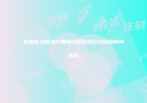 杭州市注射治疗眉间纹医院排名及恢复时间指南