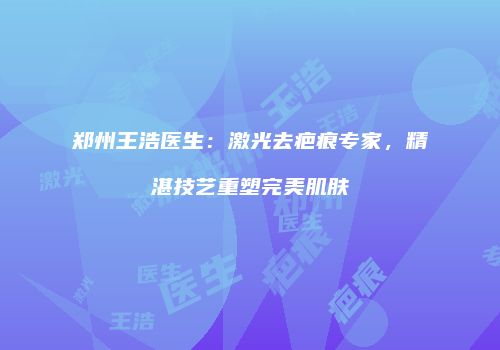 郑州王浩医生：激光去疤痕专家，精湛技艺重塑完美肌肤