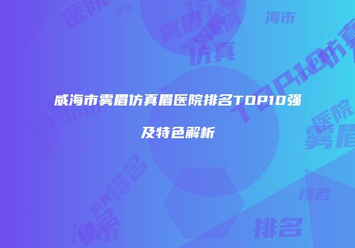 威海市雾眉仿真眉医院排名TOP10强及特色解析