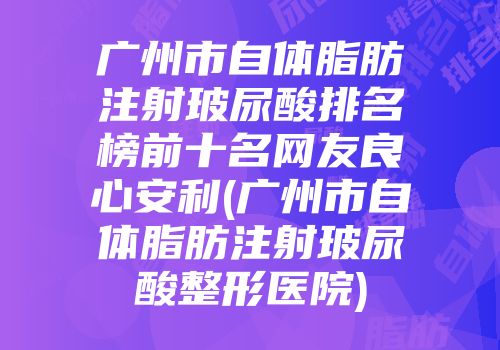 广州市自体脂肪注射玻尿酸排名榜前十名网友良心安利(广州市自体脂肪注射玻尿酸整形医院)
