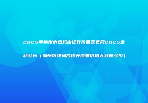 2025年锦州市热玛吉提升价目表官网2025全新公布（锦州市热玛吉提升需要价格大致是多少）