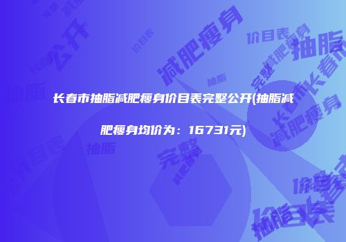 长春市抽脂减肥瘦身价目表完整公开(抽脂减肥瘦身均价为：16731元)