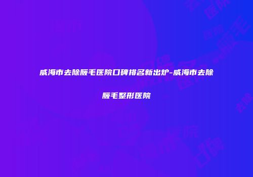 威海市去除腋毛医院口碑排名新出炉-威海市去除腋毛整形医院