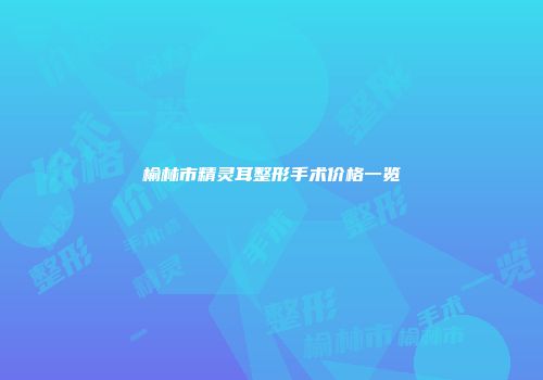 榆林市精灵耳整形手术价格一览