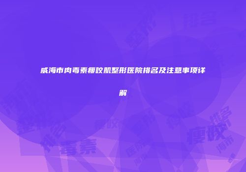 威海市肉毒素瘦咬肌整形医院排名及注意事项详解