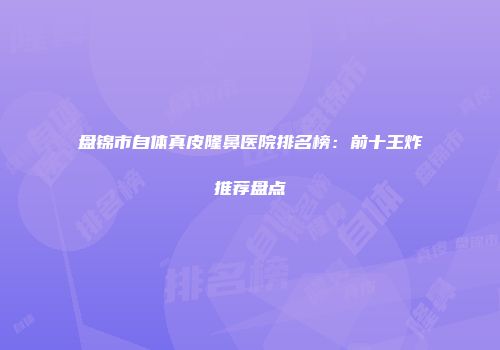 盘锦市自体真皮隆鼻医院排名榜：前十王炸推荐盘点