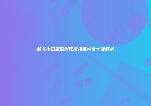韶关市口唇整形医院排名榜前十强解析