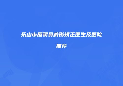 乐山市唇裂鼻畸形矫正医生及医院推荐