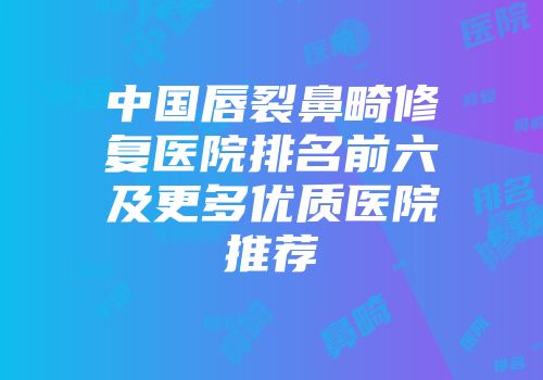 中国唇裂鼻畸修复医院排名前六及更多优质医院推荐
