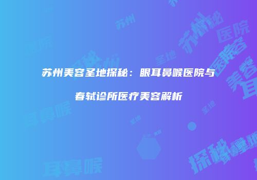 苏州美容圣地探秘：眼耳鼻喉医院与春轼诊所医疗美容解析