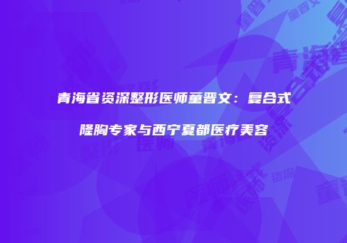 青海省资深整形医师童晋文：复合式隆胸专家与西宁夏都医疗美容