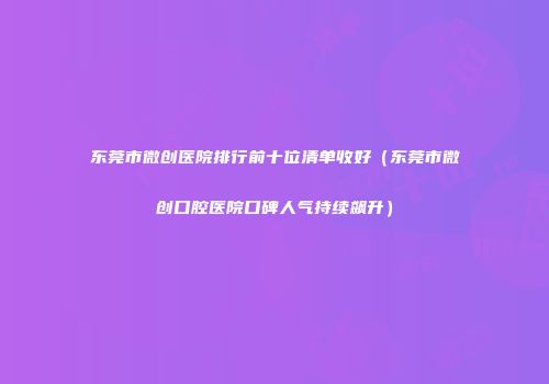 东莞市微创医院排行前十位清单收好（东莞市微创口腔医院口碑人气持续飙升）
