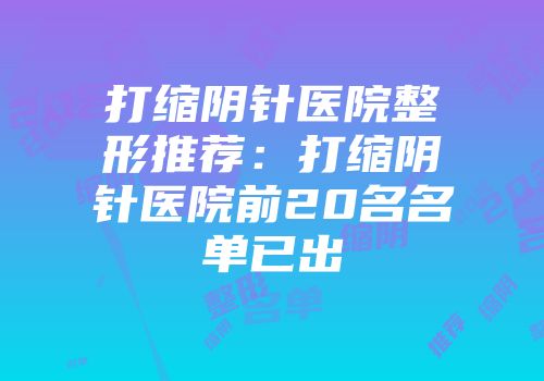 打缩阴针医院整形推荐：打缩阴针医院前20名名单已出