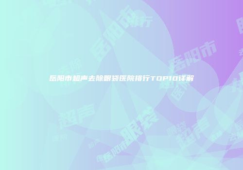 岳阳市超声去除眼袋医院排行TOP10详解