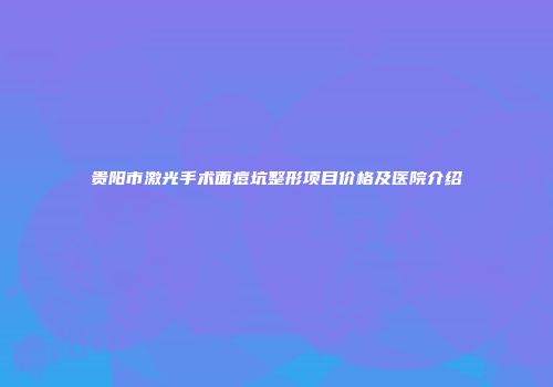 贵阳市激光手术面痘坑整形项目价格及医院介绍