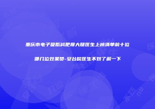 重庆市电子吸脂减肥瘦大腿医生上榜清单前十位哪几位效果赞-安台皖医生不妨了解一下
