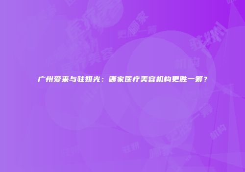 广州爱来与驻妍光：哪家医疗美容机构更胜一筹？