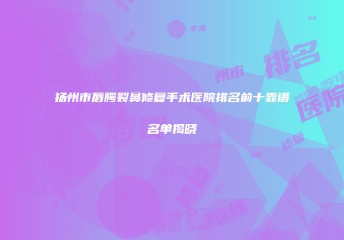 扬州市唇腭裂鼻修复手术医院排名前十靠谱名单揭晓