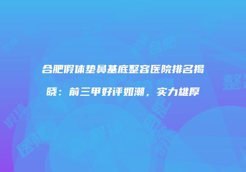 合肥假体垫鼻基底整容医院排名揭晓：前三甲好评如潮，实力雄厚