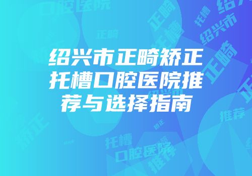 绍兴市正畸矫正托槽口腔医院推荐与选择指南