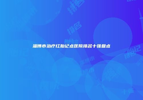 淄博市治疗红胎记点医院排名十强盘点