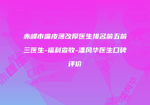 赤峰市嘴皮薄改厚医生排名前五前三医生-福利查收-潘风华医生口碑评价