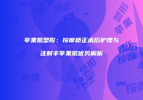 苹果肌塑形：按摩矫正术后护理与注射丰苹果肌优势解析