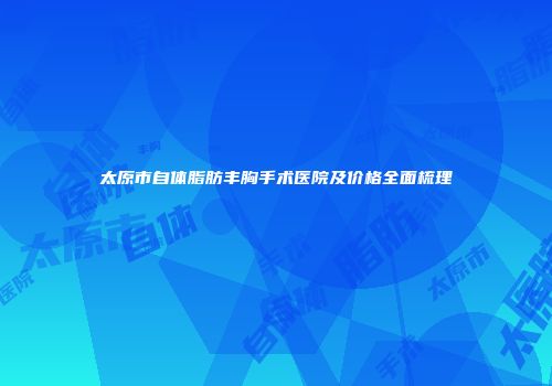 太原市自体脂肪丰胸手术医院及价格全面梳理