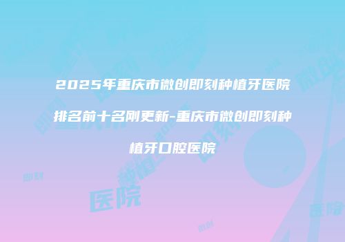 2025年重庆市微创即刻种植牙医院排名前十名刚更新-重庆市微创即刻种植牙口腔医院