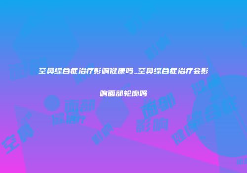 空鼻综合症治疗影响健康吗_空鼻综合症治疗会影响面部轮廓吗