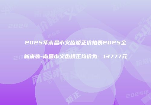 2025年南昌市义齿矫正价格表2025全新来袭-南昌市义齿矫正均价为：13777元