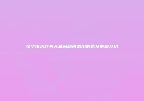 金华市治疗先天耳朵畸形费用概览及医院介绍