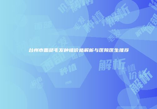 台州市面部毛发种植价格解析与医院医生推荐