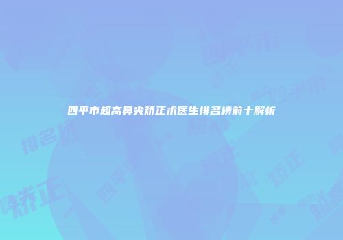 四平市超高鼻尖矫正术医生排名榜前十解析