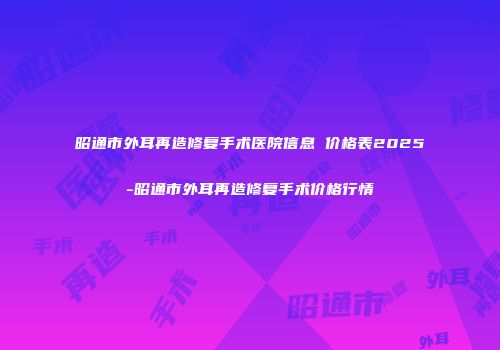 昭通市外耳再造修复手术医院信息 价格表2025-昭通市外耳再造修复手术价格行情