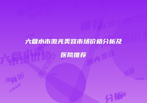 六盘水市激光美容市场价格分析及医院推荐